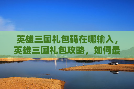 英雄三国礼包码在哪输入，英雄三国礼包攻略，如何最大化你的收益