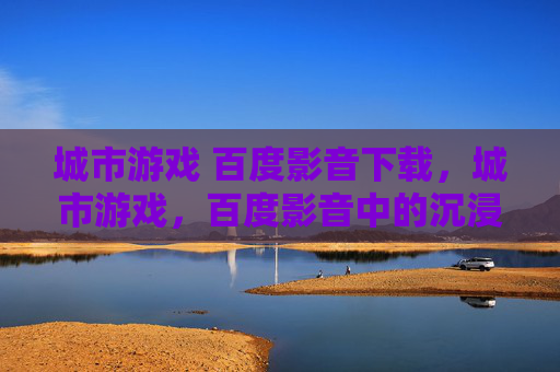 城市游戏 百度影音下载，城市游戏，百度影音中的沉浸式体验
