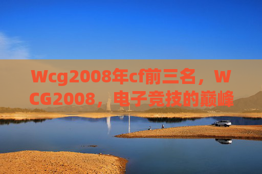 Wcg2008年cf前三名,WCG2008,电子竞技的巅峰之战 Wcg2008年cf前三名,WCG2008,电子竞技的巅峰之战