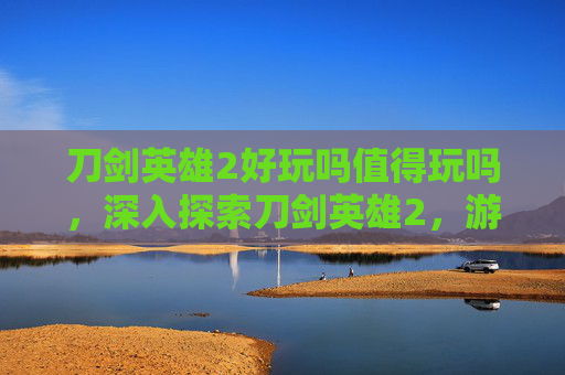 刀剑英雄2好玩吗值得玩吗，深入探索刀剑英雄2，游戏的魅力与挑战
