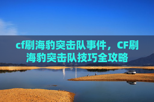cf刷海豹突击队事件，CF刷海豹突击队技巧全攻略