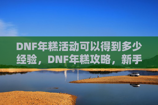 DNF年糕活动可以得到多少经验,DNF年糕攻略,新手入门到高手进阶的全面指南 DNF年糕活动可以得到多少经验,DNF年糕攻略,新手入门到高手进阶的全面指南