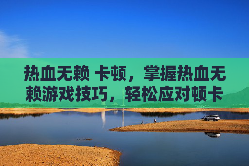 热血无赖 卡顿,掌握热血无赖游戏技巧,轻松应对顿卡问题 热血无赖 卡顿,掌握热血无赖游戏技巧,轻松应对顿卡问题