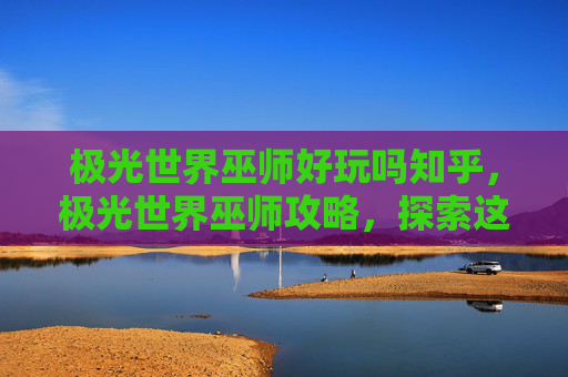 极光世界巫师好玩吗知乎，极光世界巫师攻略，探索这个奇幻世界的奥秘
