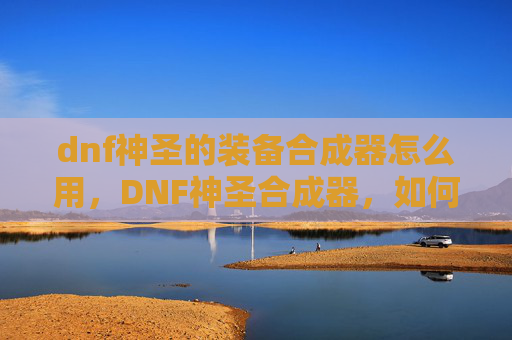 dnf神圣的装备合成器怎么用，DNF神圣合成器，如何最大化其效用？