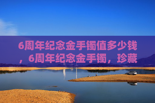 6周年纪念金手镯值多少钱，6周年纪念金手镯，珍藏时光，传递爱意