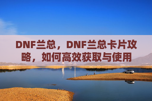 DNF兰总,DNF兰总卡片攻略,如何高效获取与使用 DNF兰总,DNF兰总卡片攻略,如何高效获取与使用