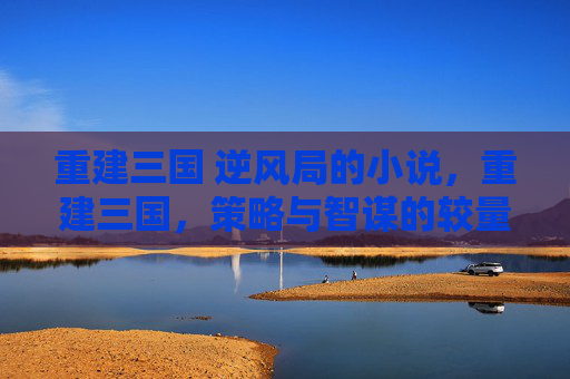 重建三国 逆风局的小说,重建三国,策略与智谋的较量 重建三国 逆风局的小说,重建三国,策略与智谋的较量