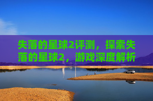 失落的星球2评测,探索失落的星球2,游戏深度解析与攻略指南 失落的星球2评测,探索失落的星球2,游戏深度解析与攻略指南