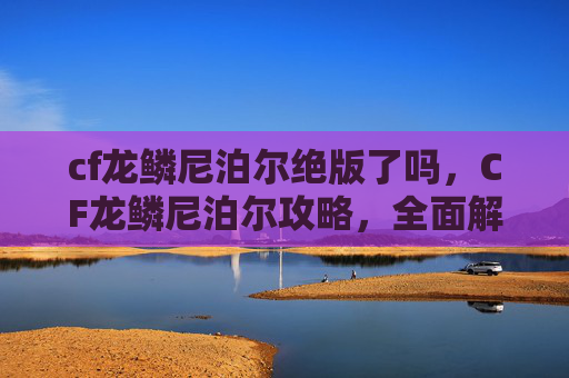 cf龙鳞尼泊尔绝版了吗，CF龙鳞尼泊尔攻略，全面解析与实战技巧