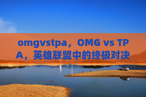 omgvstpa,OMG vs TPA,英雄联盟中的终极对决 omgvstpa,OMG vs TPA,英雄联盟中的终极对决