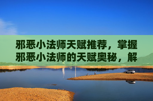 邪恶小法师天赋推荐,掌握邪恶小法师的天赋奥秘,解锁战斗新境界 邪恶小法师天赋推荐,掌握邪恶小法师的天赋奥秘,解锁战斗新境界