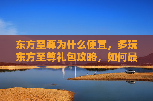 东方至尊为什么便宜，多玩东方至尊礼包攻略，如何最大化你的游戏收益