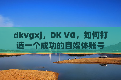 dkvgxj,DK VG,如何打造一个成功的自媒体账号 dkvgxj,DK VG,如何打造一个成功的自媒体账号