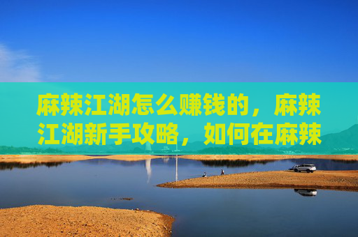 麻辣江湖怎么赚钱的，麻辣江湖新手攻略，如何在麻辣江湖中赚钱？