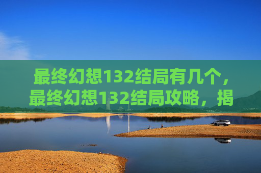 最终幻想132结局有几个，最终幻想132结局攻略，揭开命运的面纱