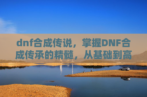 dnf合成传说，掌握DNF合成传承的精髓，从基础到高级的全面攻略