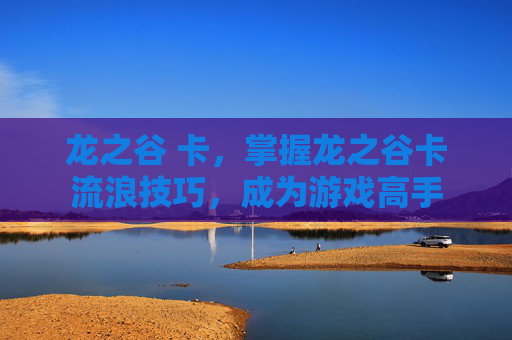 龙之谷 卡,掌握龙之谷卡流浪技巧,成为游戏高手 龙之谷 卡,掌握龙之谷卡流浪技巧,成为游戏高手
