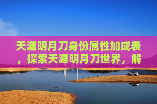天涯明月刀身份属性加成表，探索天涯明月刀世界，解锁角色身份的终极攻略