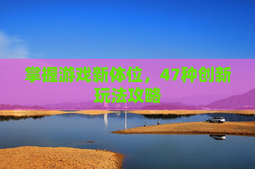掌握游戏新体位，47种创新玩法攻略
