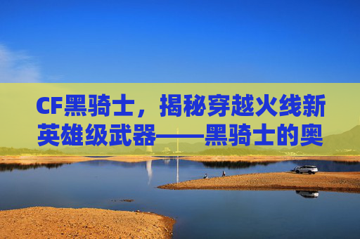 CF黑骑士,揭秘穿越火线新英雄级武器——黑骑士的奥秘 CF黑骑士,揭秘穿越火线新英雄级武器——黑骑士的奥秘