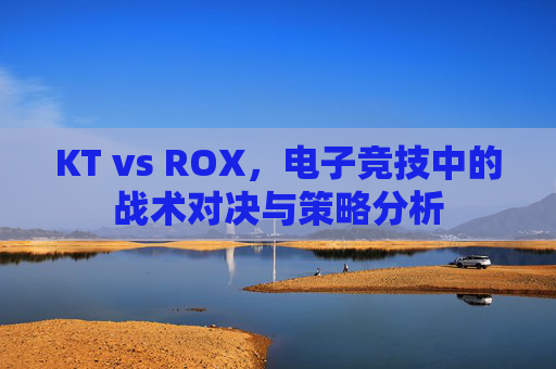 KT vs ROX，电子竞技中的战术对决与策略分析