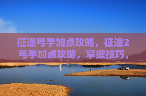 征途弓手加点攻略,征途2弓手加点攻略,掌握技巧,轻松驰骋战场 征途弓手加点攻略,征途2弓手加点攻略,掌握技巧,轻松驰骋战场