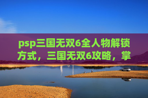 psp三国无双6全人物解锁方式,三国无双6攻略,掌握战斗技巧,成为无双战士 psp三国无双6全人物解锁方式,三国无双6攻略,掌握战斗技巧,成为无双战士