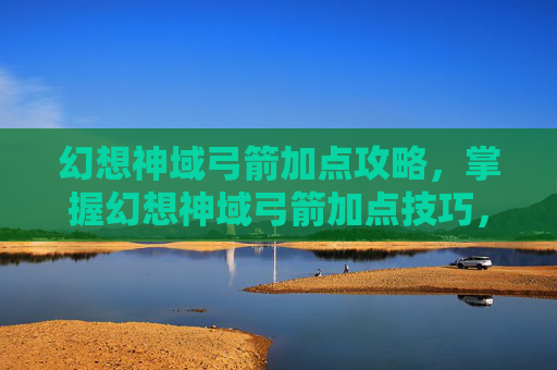 幻想神域弓箭加点攻略，掌握幻想神域弓箭加点技巧，成为战场中的箭术大师