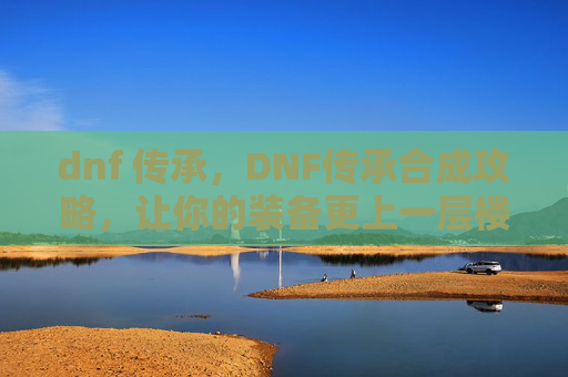 dnf 传承,DNF传承合成攻略,让你的装备更上一层楼 dnf 传承,DNF传承合成攻略,让你的装备更上一层楼