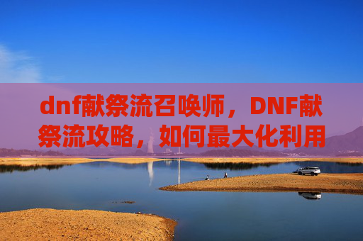 dnf献祭流召唤师,DNF献祭流攻略,如何最大化利用献祭系统提升角色实力 dnf献祭流召唤师,DNF献祭流攻略,如何最大化利用献祭系统提升角色实力