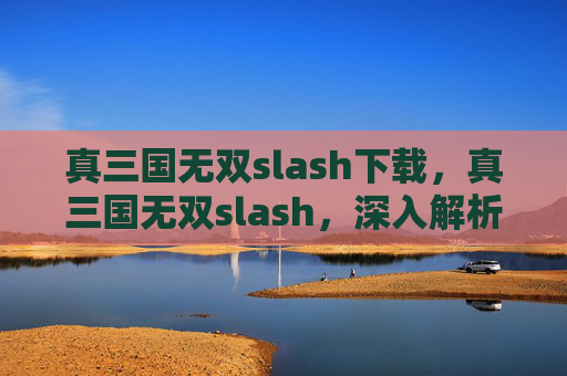 真三国无双slash下载,真三国无双slash,深入解析与全面攻略 真三国无双slash下载,真三国无双slash,深入解析与全面攻略