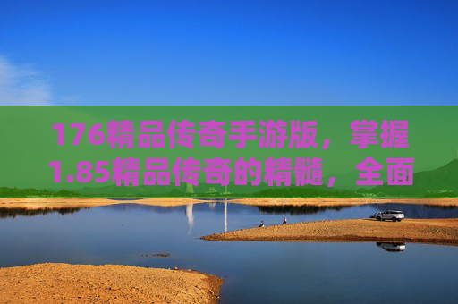 176精品传奇手游版,掌握1.85精品传奇的精髓,全面攻略指南 176精品传奇手游版,掌握1.85精品传奇的精髓,全面攻略指南