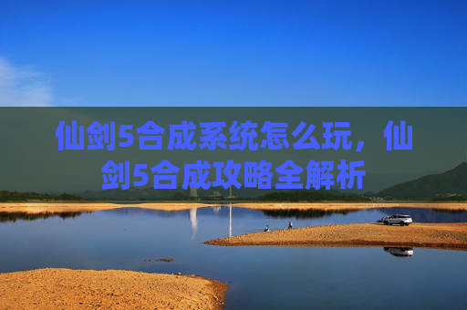 仙剑5合成系统怎么玩，仙剑5合成攻略全解析