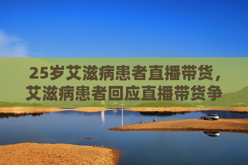 25岁艾滋病患者直播带货，艾滋病患者回应直播带货争议，勇敢面对，传递希望
