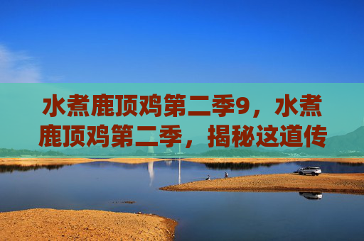 水煮鹿顶鸡第二季9,水煮鹿顶鸡第二季,揭秘这道传统美食的制作秘诀与文化内涵 水煮鹿顶鸡第二季9,水煮鹿顶鸡第二季,揭秘这道传统美食的制作秘诀与文化内涵