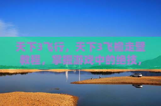 天下3飞行，天下3飞檐走壁教程，掌握游戏中的绝技，成为真正的高手