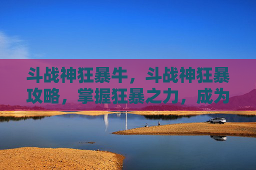 斗战神狂暴牛，斗战神狂暴攻略，掌握狂暴之力，成为战场之王