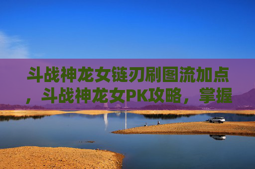 斗战神龙女链刃刷图流加点，斗战神龙女PK攻略，掌握技巧，成为战场之王