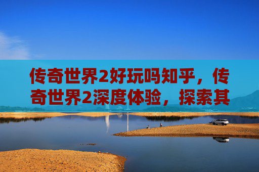 传奇世界2好玩吗知乎，传奇世界2深度体验，探索其魅力所在