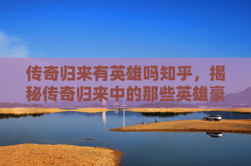 传奇归来有英雄吗知乎，揭秘传奇归来中的那些英雄豪杰