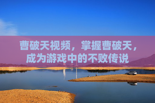曹破天视频,掌握曹破天,成为游戏中的不败传说 曹破天视频,掌握曹破天,成为游戏中的不败传说