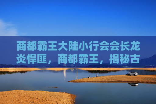 商都霸王大陆小行会会长龙炎悍匪,商都霸王,揭秘古代商业帝国的崛起与衰落 商都霸王大陆小行会会长龙炎悍匪,商都霸王,揭秘古代商业帝国的崛起与衰落