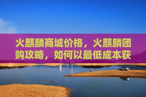 火麒麟商城价格,火麒麟团购攻略,如何以最低成本获取最优质的产品 火麒麟商城价格,火麒麟团购攻略,如何以最低成本获取最优质的产品
