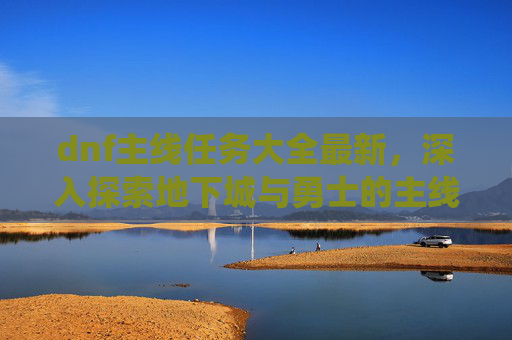 dnf主线任务大全最新，深入探索地下城与勇士的主线任务系统