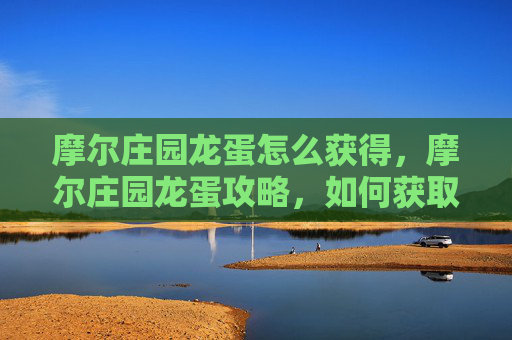 摩尔庄园龙蛋怎么获得，摩尔庄园龙蛋攻略，如何获取并培养你的龙宠
