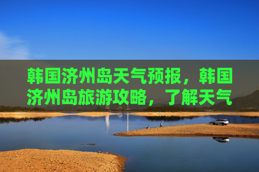 韩国济州岛天气预报，韩国济州岛旅游攻略，了解天气，享受完美旅行