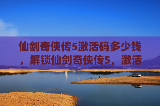 仙剑奇侠传5激活码多少钱,解锁仙剑奇侠传5,激活码攻略全解析 仙剑奇侠传5激活码多少钱,解锁仙剑奇侠传5,激活码攻略全解析