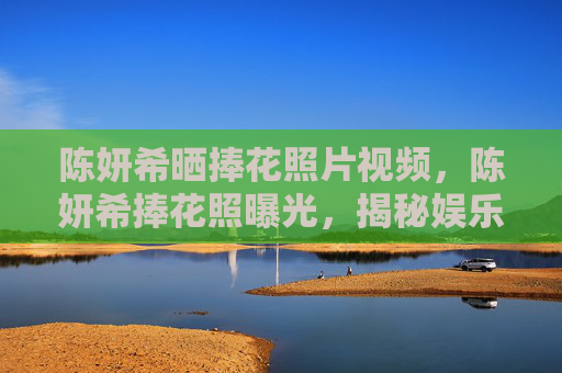 陈妍希晒捧花照片视频,陈妍希捧花照曝光,揭秘娱乐圈中的浪漫瞬间 陈妍希晒捧花照片视频,陈妍希捧花照曝光,揭秘娱乐圈中的浪漫瞬间