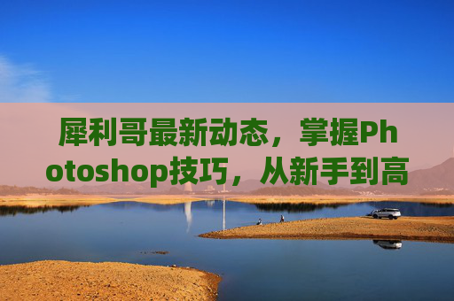 犀利哥最新动态，掌握Photoshop技巧，从新手到高手的全面攻略